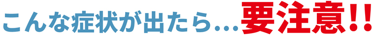 こんな症状が出たら...要注意！！